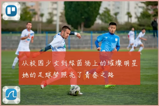 从校园少女到绿茵场上的璀璨明星她的足球梦照亮了青春之路