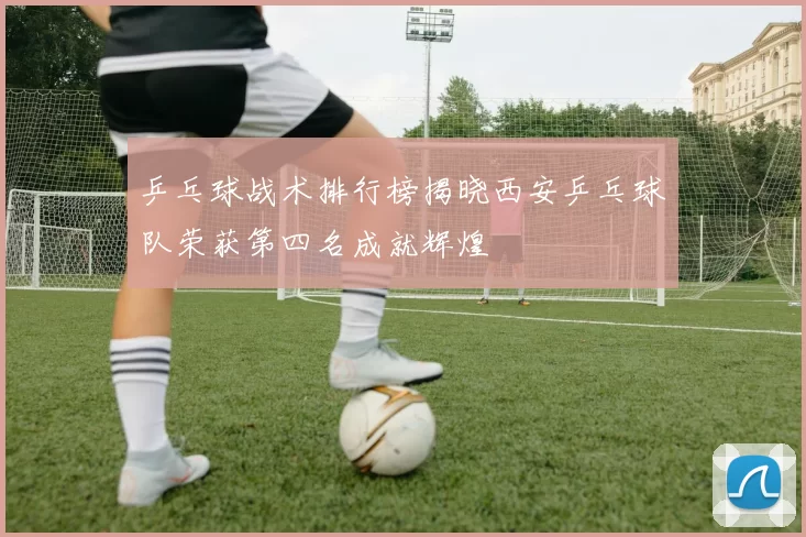 乒乓球战术排行榜揭晓西安乒乓球队荣获第四名成就辉煌